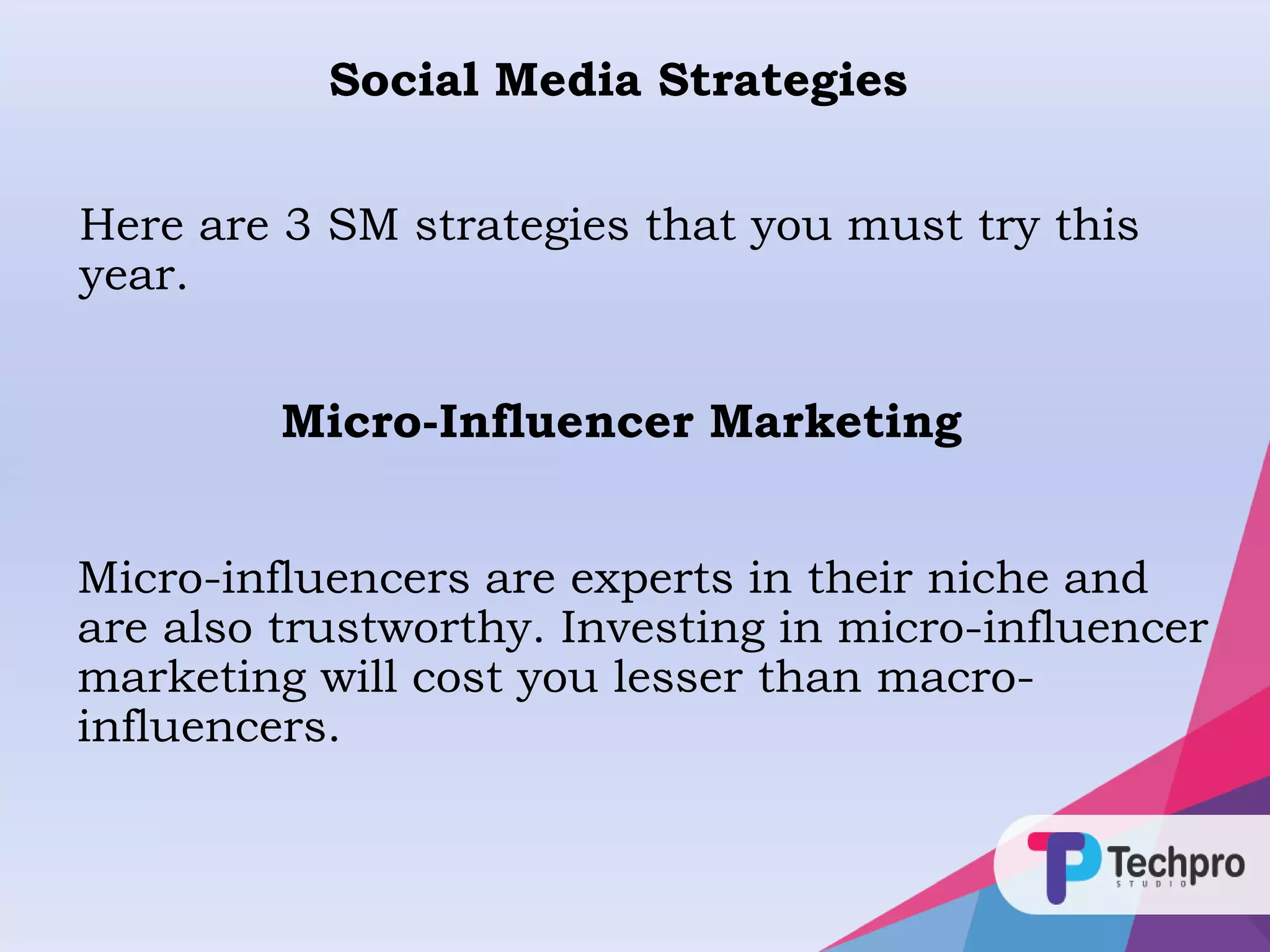 Here are 3 SM strategies that you must try this
year.
Social Media Strategies
Micro-Influencer Marketing
Micro-influencers are experts in their niche and
are also trustworthy. Investing in micro-influencer
marketing will cost you lesser than macro-
influencers.
 