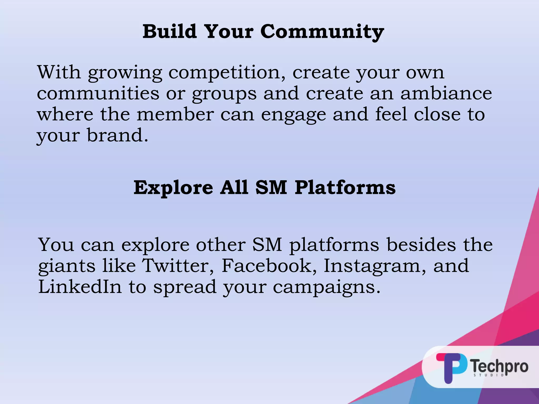 Build Your Community
With growing competition, create your own
communities or groups and create an ambiance
where the member can engage and feel close to
your brand.
Explore All SM Platforms
You can explore other SM platforms besides the
giants like Twitter, Facebook, Instagram, and
LinkedIn to spread your campaigns.
 