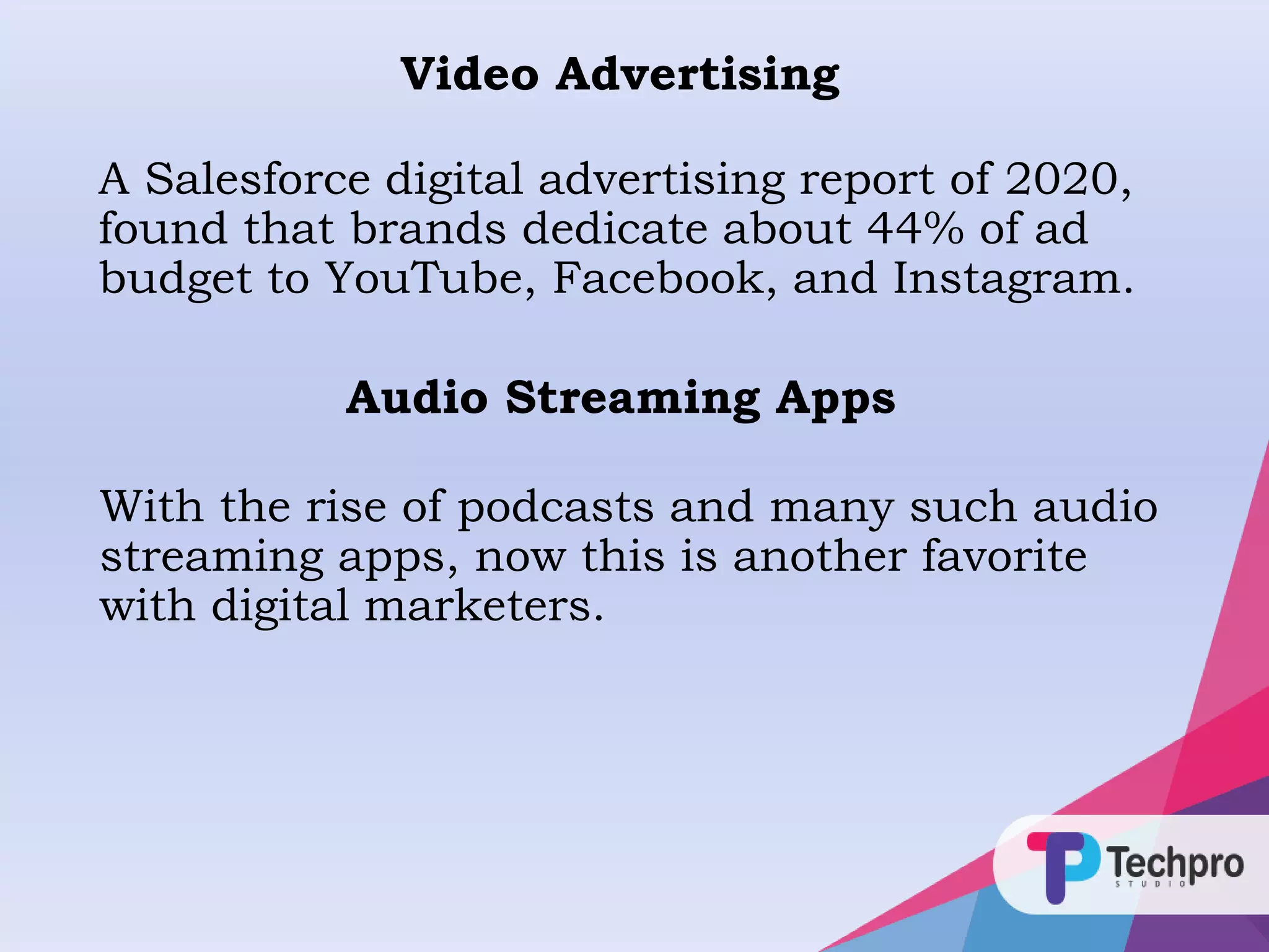 Video Advertising
A Salesforce digital advertising report of 2020,
found that brands dedicate about 44% of ad
budget to YouTube, Facebook, and Instagram.
Audio Streaming Apps
With the rise of podcasts and many such audio
streaming apps, now this is another favorite
with digital marketers.
 