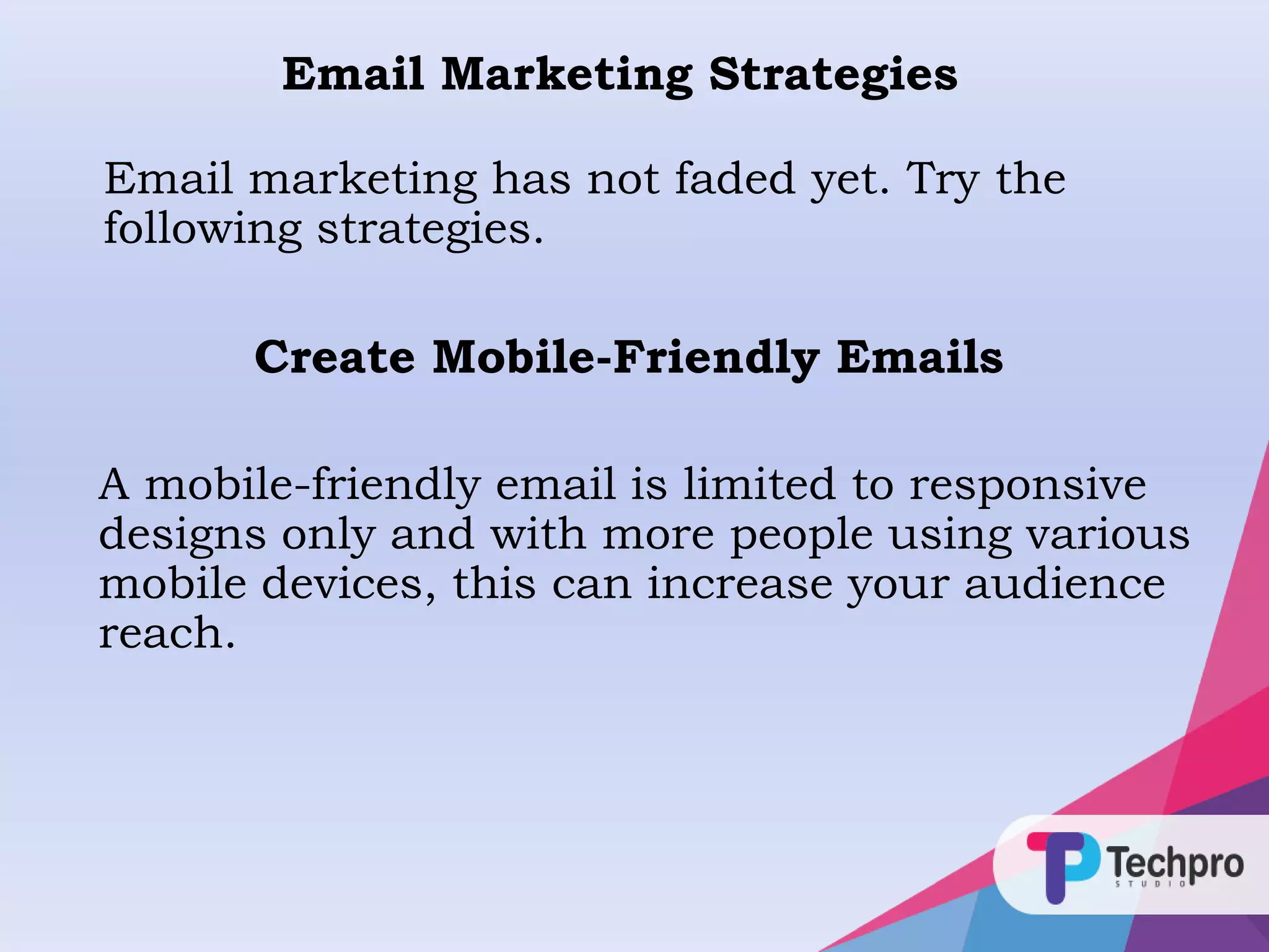 Email Marketing Strategies
Email marketing has not faded yet. Try the
following strategies.
A mobile-friendly email is limited to responsive
designs only and with more people using various
mobile devices, this can increase your audience
reach.
Create Mobile-Friendly Emails
 