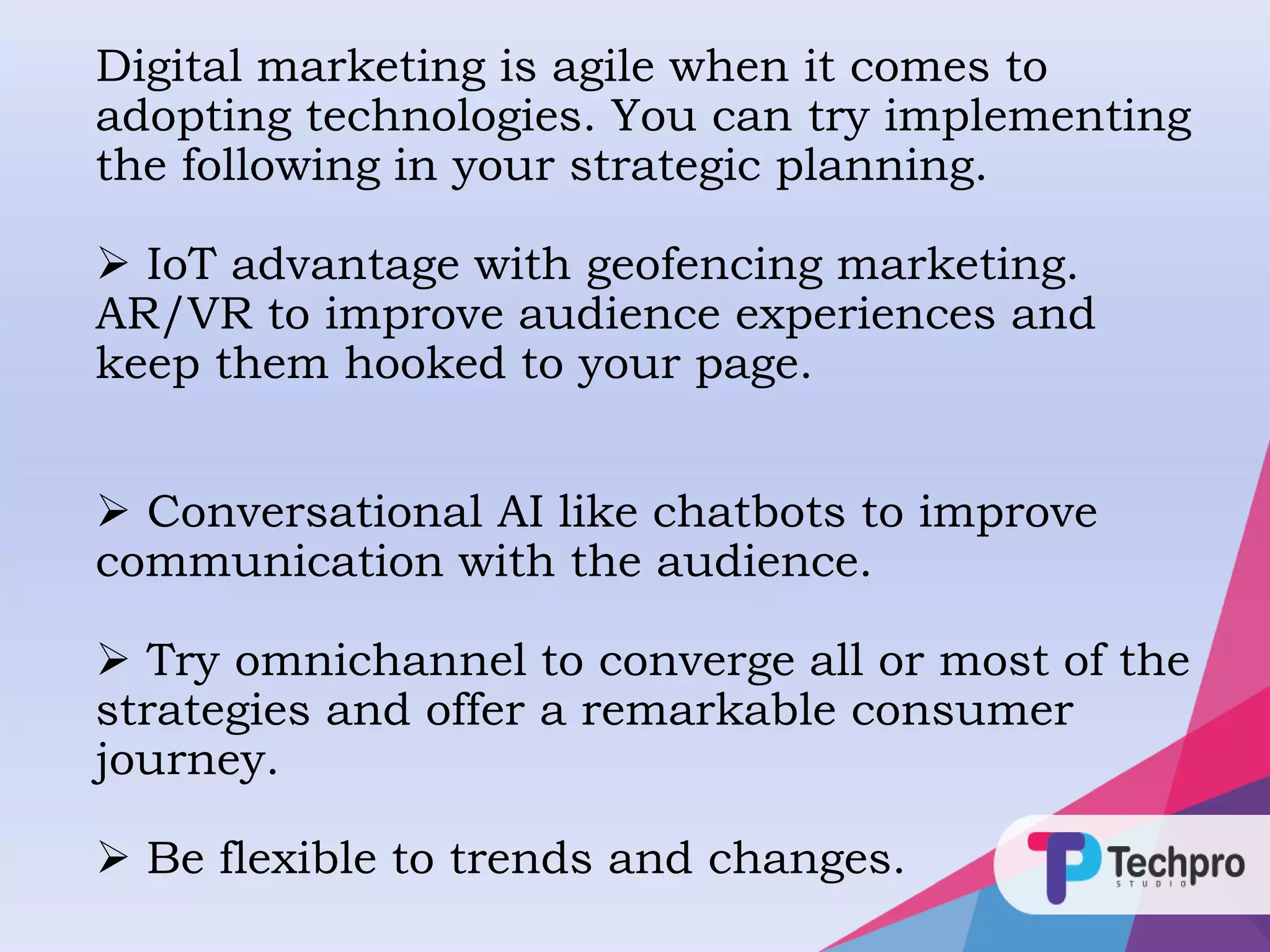 Digital marketing is agile when it comes to
adopting technologies. You can try implementing
the following in your strategic planning.
 IoT advantage with geofencing marketing.
AR/VR to improve audience experiences and
keep them hooked to your page.
 Conversational AI like chatbots to improve
communication with the audience.
 Try omnichannel to converge all or most of the
strategies and offer a remarkable consumer
journey.
 Be flexible to trends and changes.
 
