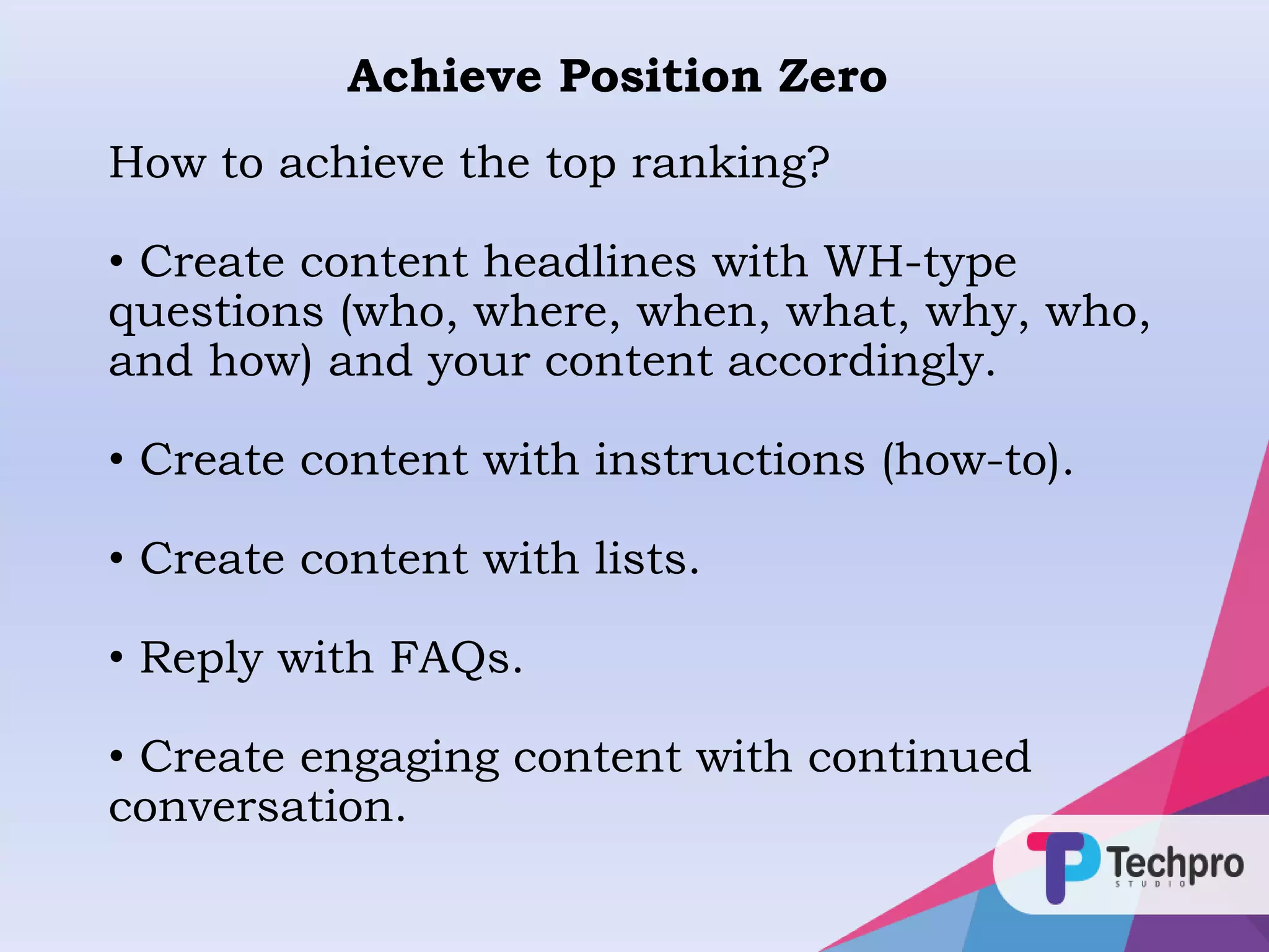 How to achieve the top ranking?
• Create content headlines with WH-type
questions (who, where, when, what, why, who,
and how) and your content accordingly.
• Create content with instructions (how-to).
• Create content with lists.
• Reply with FAQs.
• Create engaging content with continued
conversation.
Achieve Position Zero
 