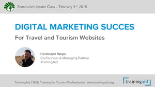 For Travel and Tourism Websites
DIGITAL MARKETING SUCCES
Ecotourism Master Class – February 3rd, 2015
Ferdinand Weps
Co-Founder & Managing Partner
TrainingAid
TrainingAid | Skills Training for Tourism Professionals | www.trainingaid.org
 