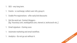 1. SEO - very long term.
1. Events - vc exchange; collect user info; group it.
1. Enable Pre-registrations - offer early bird discounts
1. Get the word out. Contact bloggers -
[Eg: Yourstory.com, nextbigwhat.com, nternet.in, techcrunch etc.,]
1. Email signature - Coming soon.
1. Automate marketing and email workflow.
1. Analytics - Do not go out without it.
 