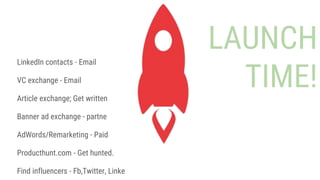 LAUNCH
TIME!
LinkedIn contacts - Email
VC exchange - Email
Article exchange; Get written
Banner ad exchange - partner sites
AdWords/Remarketing - Paid
Producthunt.com - Get hunted.
Find influencers - Fb,Twitter, LinkedIn
 
