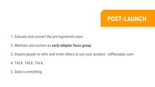 1. Educate and convert the pre-registered users
2. Maintain and nurture an early adopter focus group.
3. Inspire people to refer and invite others to use your product - rafflecopter.com
4. TALK. TALK. TALK.
5. Data is everything.
POST-LAUNCH
 