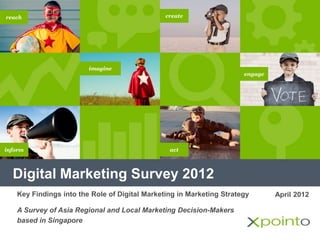 Digital Marketing Survey 2012
imagine
inform
create
engage
reach
act
April 2012Key Findings into the Role of Digital Marketing in Marketing Strategy
A Survey of Asia Regional and Local Marketing Decision-Makers
based in Singapore
 