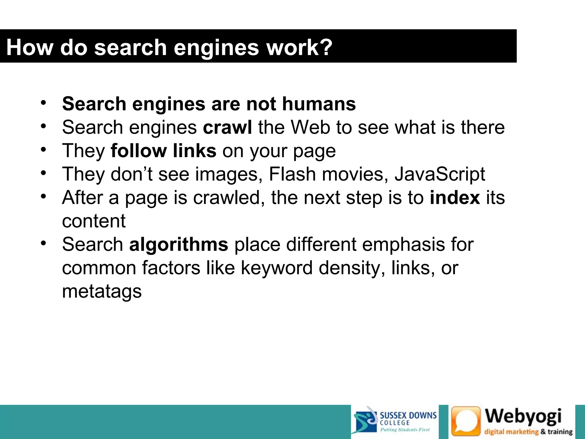 How do search engines work?

  • Search engines are not humans
  • Search engines crawl the Web to see what is there
  • They follow links on your page
  • They don’t see images, Flash movies, JavaScript
  • After a page is crawled, the next step is to index its
    content
  • Search algorithms place different emphasis for
    common factors like keyword density, links, or
    metatags




                                                  www.webyogi.co.uk
 