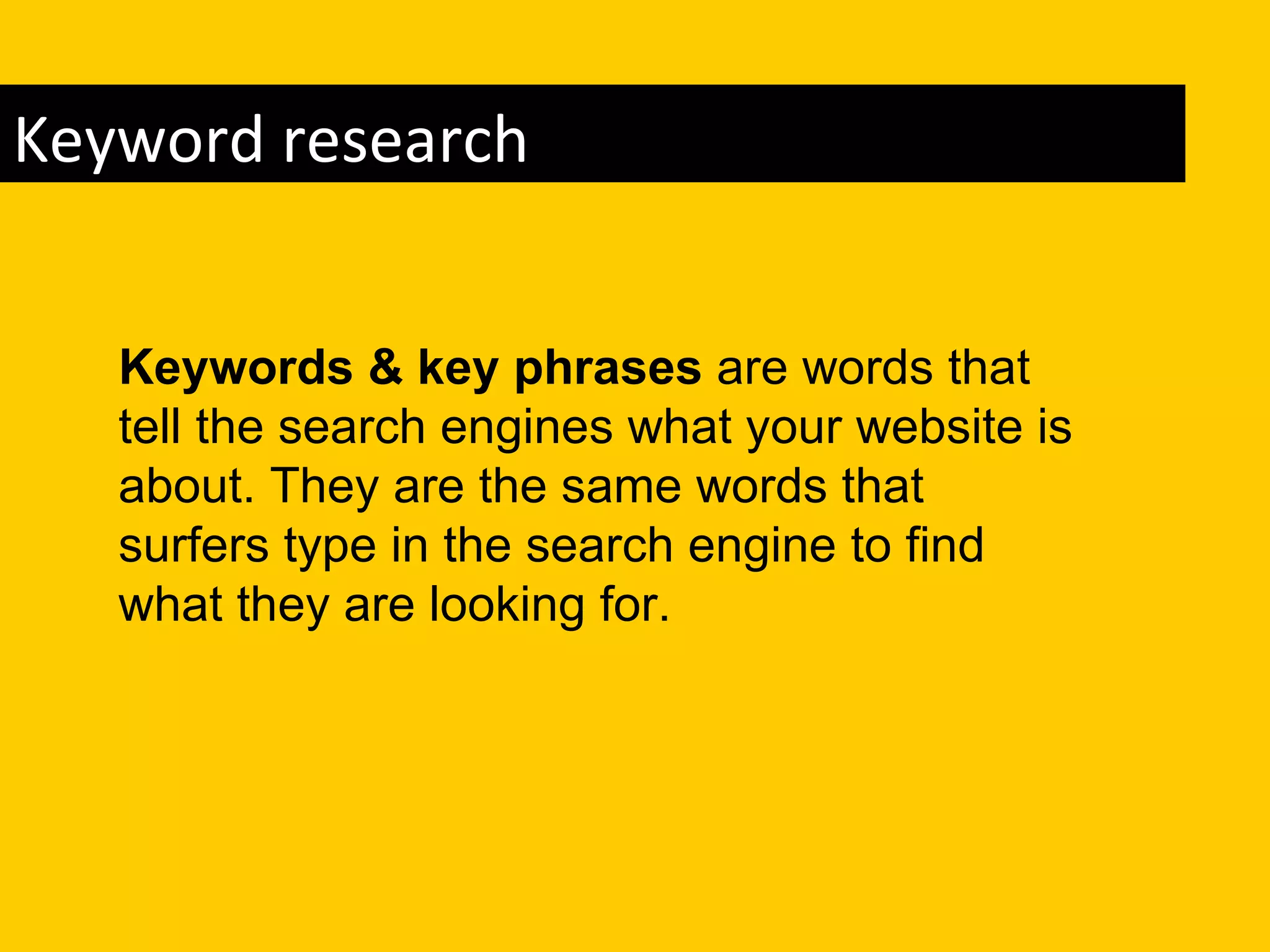 Keyword research


   Keywords & key phrases are words that
   tell the search engines what your website is
   about. They are the same words that
   surfers type in the search engine to find
   what they are looking for.
 