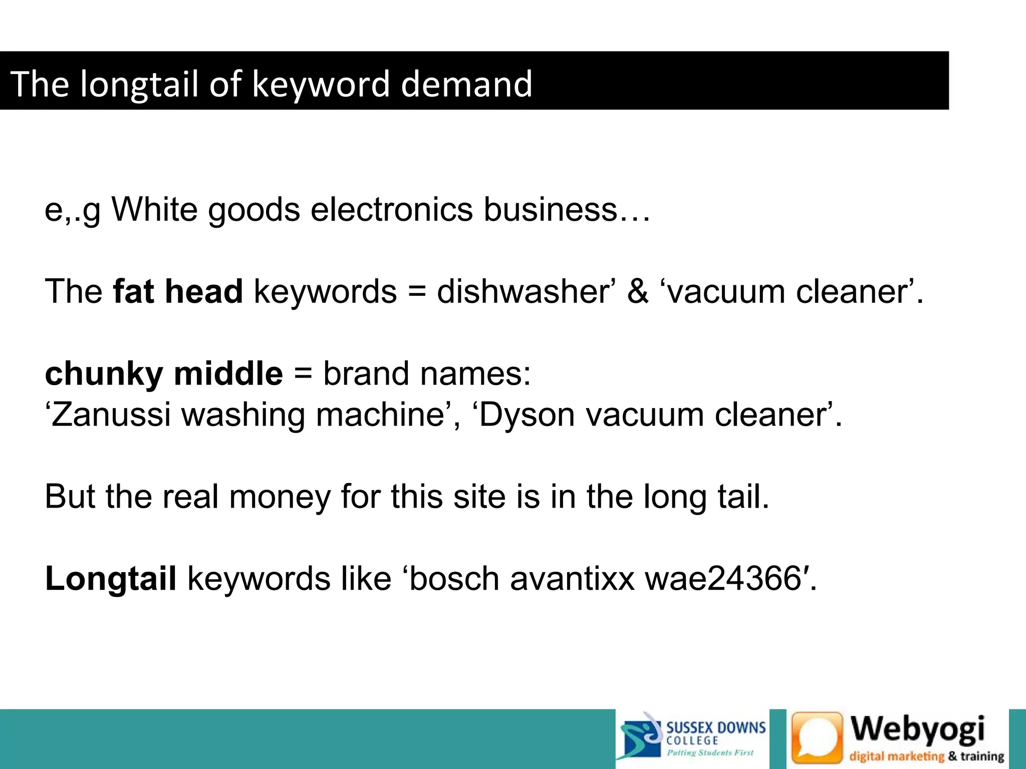 The longtail of keyword demand


 e,.g White goods electronics business…

 The fat head keywords = dishwasher’ & ‘vacuum cleaner’.

 chunky middle = brand names:
 ‘Zanussi washing machine’, ‘Dyson vacuum cleaner’.

 But the real money for this site is in the long tail.

 Longtail keywords like ‘bosch avantixx wae24366′.
 