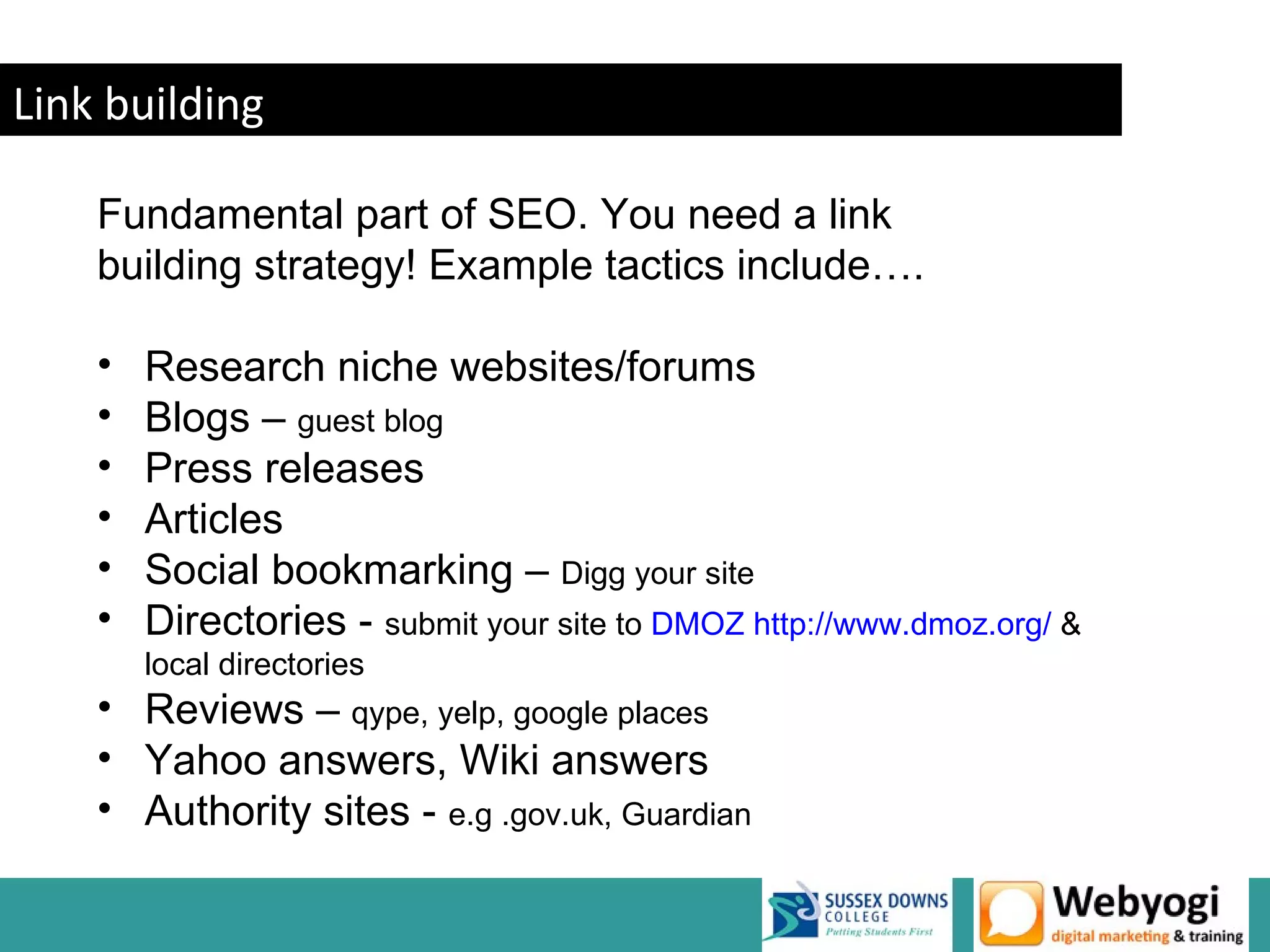 Link building

    Fundamental part of SEO. You need a link
    building strategy! Example tactics include….

    •   Research niche websites/forums
    •   Blogs – guest blog
    •   Press releases
    •   Articles
    •   Social bookmarking – Digg your site
    •   Directories - submit your site to DMOZ http://www.dmoz.org/ &
        local directories
    • Reviews – qype, yelp, google places
    • Yahoo answers, Wiki answers
    • Authority sites - e.g .gov.uk, Guardian

                                                             www.webyogi.co.uk
 
