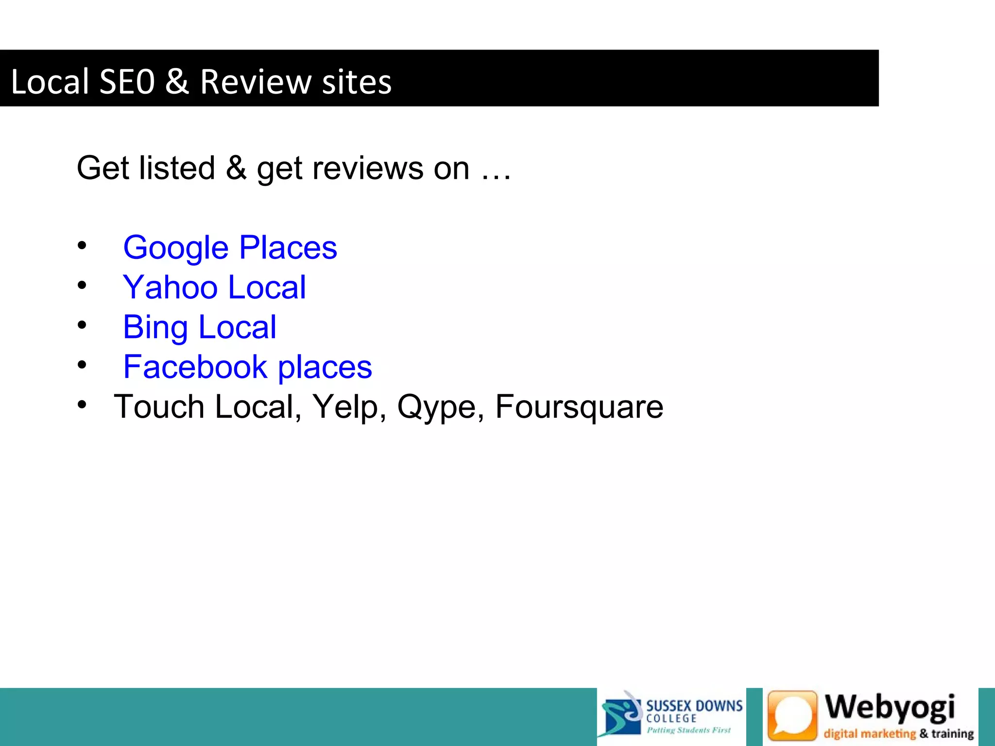 Local SE0 & Review sites

    Get listed & get reviews on …

    • Google Places
    • Yahoo Local
    • Bing Local
    • Facebook places
    • Touch Local, Yelp, Qype, Foursquare




                                            www.webyogi.co.uk
 