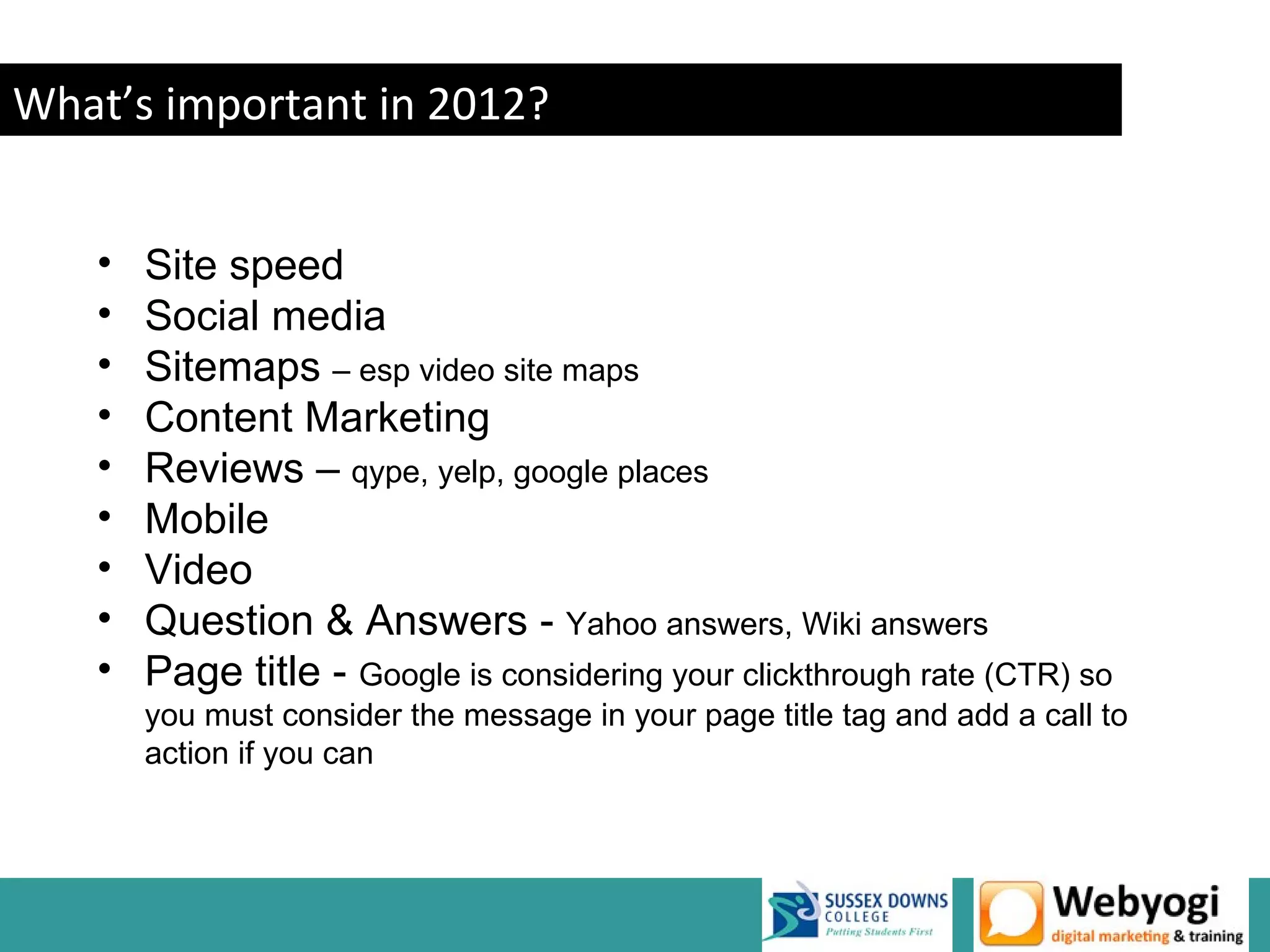 What’s important in 2012?


   •   Site speed
   •   Social media
   •   Sitemaps – esp video site maps
   •   Content Marketing
   •   Reviews – qype, yelp, google places
   •   Mobile
   •   Video
   •   Question & Answers - Yahoo answers, Wiki answers
   •   Page title - Google is considering your clickthrough rate (CTR) so
       you must consider the message in your page title tag and add a call to
       action if you can




                                                                 www.webyogi.co.uk
 