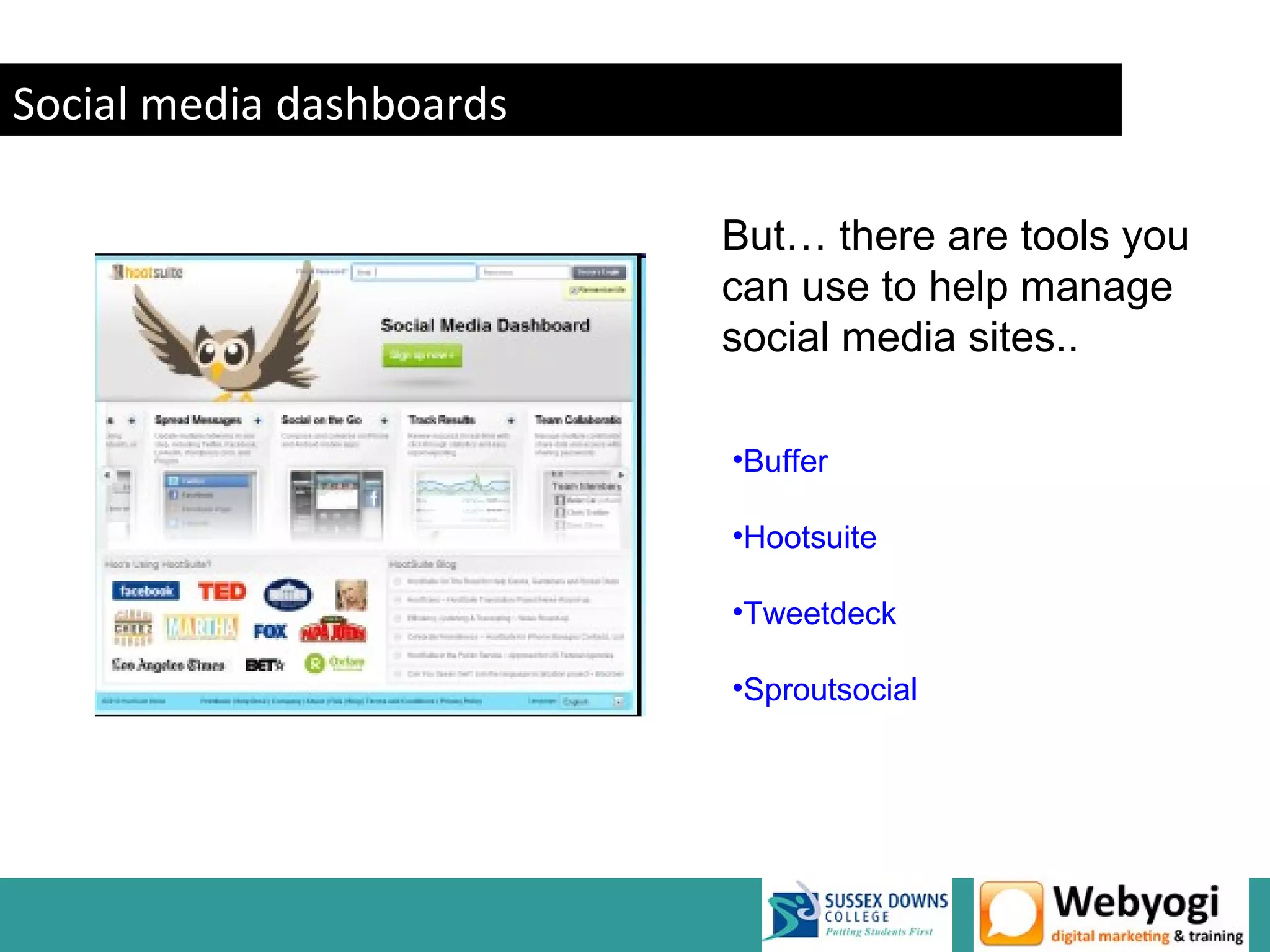 Social media dashboards

                          But… there are tools you
                          can use to help manage
                          social media sites..

                          •Buffer

                          •Hootsuite

                          •Tweetdeck

                          •Sproutsocial




                                          www.webyogi.co.uk
 