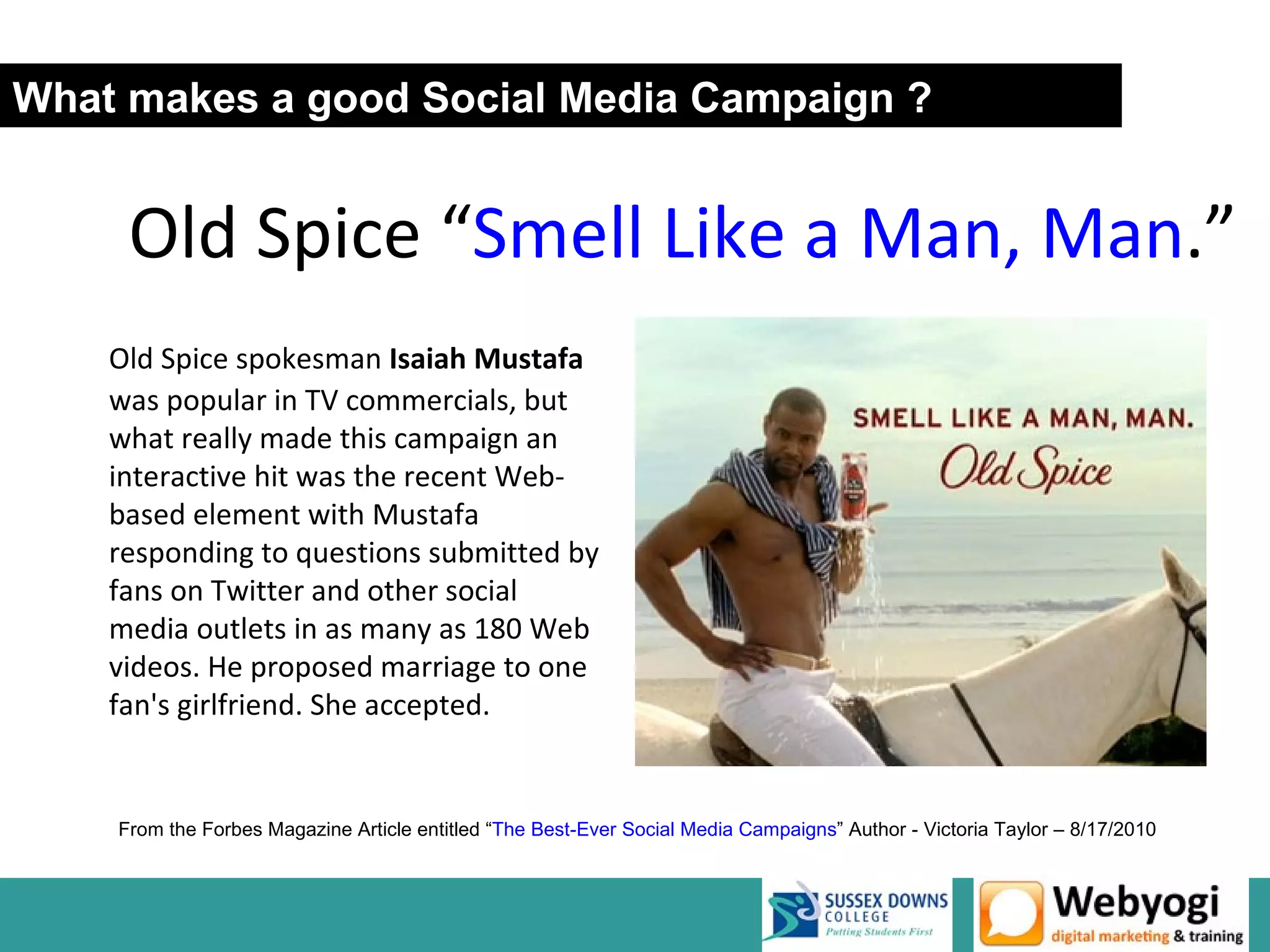 What makes a good Social Media Campaign ?


     Old Spice “Smell Like a Man, Man.”
    Old Spice spokesman Isaiah Mustafa
    was popular in TV commercials, but
    what really made this campaign an
    interactive hit was the recent Web-
    based element with Mustafa
    responding to questions submitted by
    fans on Twitter and other social
    media outlets in as many as 180 Web
    videos. He proposed marriage to one
    fan's girlfriend. She accepted.


    From the Forbes Magazine Article entitled “The Best-Ever Social Media Campaigns” Author - Victoria Taylor – 8/17/2010
 