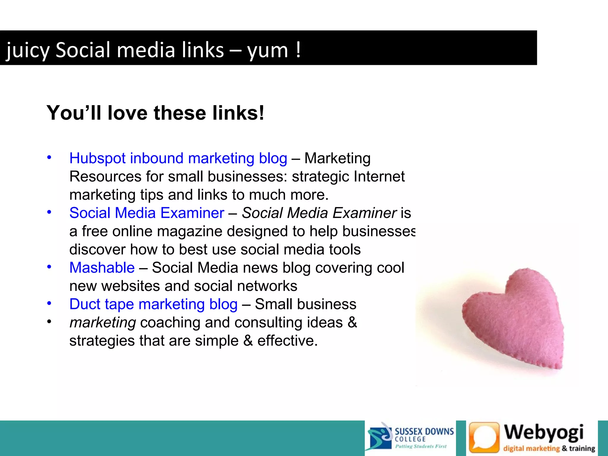 juicy Social media links – yum !

    You’ll love these links!

    •   Hubspot inbound marketing blog – Marketing
        Resources for small businesses: strategic Internet
        marketing tips and links to much more.
    •   Social Media Examiner – Social Media Examiner is
        a free online magazine designed to help businesses
        discover how to best use social media tools
    •   Mashable – Social Media news blog covering cool
        new websites and social networks
    •   Duct tape marketing blog – Small business
    •   marketing coaching and consulting ideas &
        strategies that are simple & effective.




                                                             www.webyogi.co.uk
 