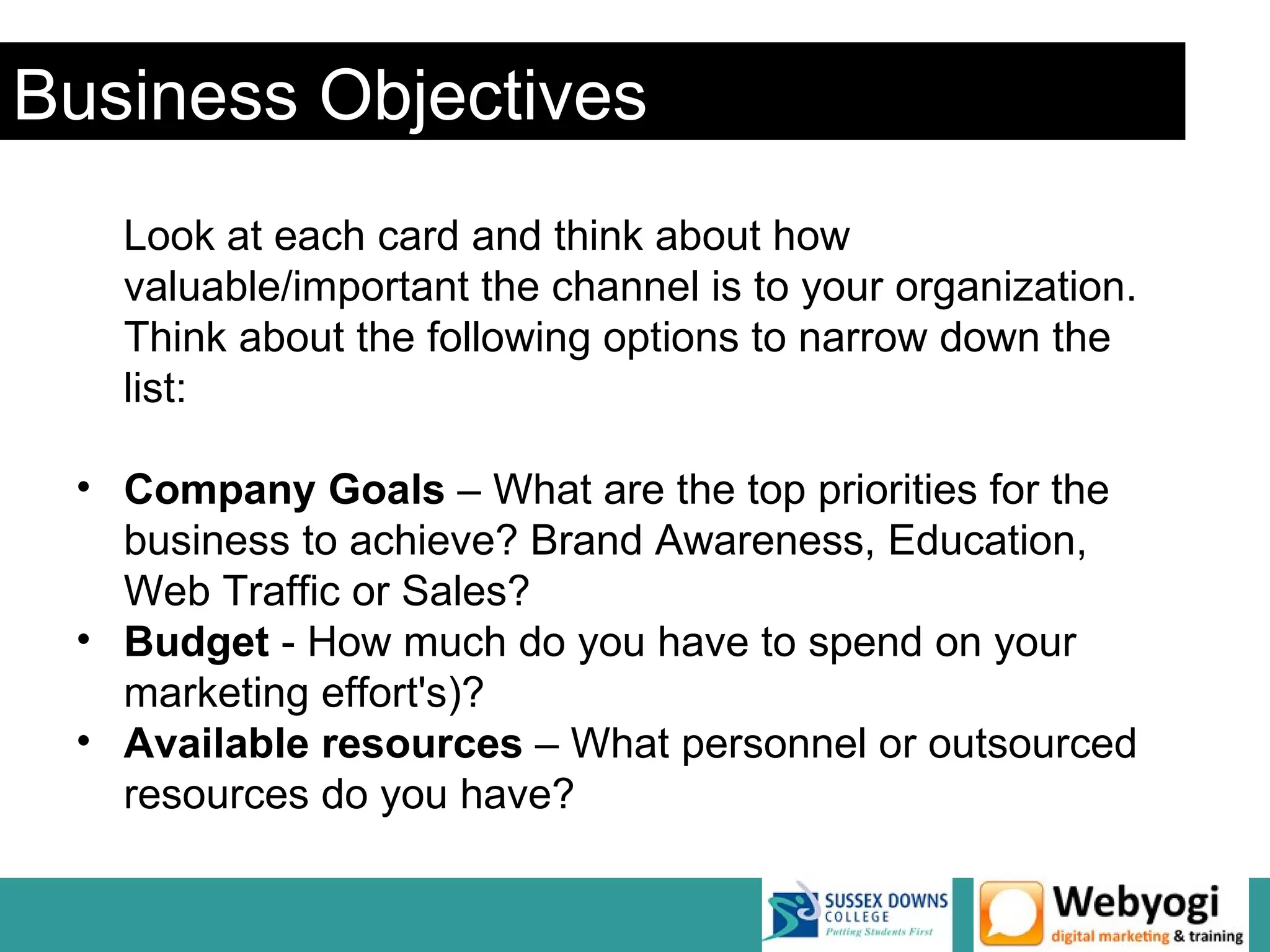 Business Objectives
   Look at each card and think about how
   valuable/important the channel is to your organization.
   Think about the following options to narrow down the
   list:

 • Company Goals – What are the top priorities for the
   business to achieve? Brand Awareness, Education,
   Web Traffic or Sales?
 • Budget - How much do you have to spend on your
   marketing effort's)?
 • Available resources – What personnel or outsourced
   resources do you have?
 