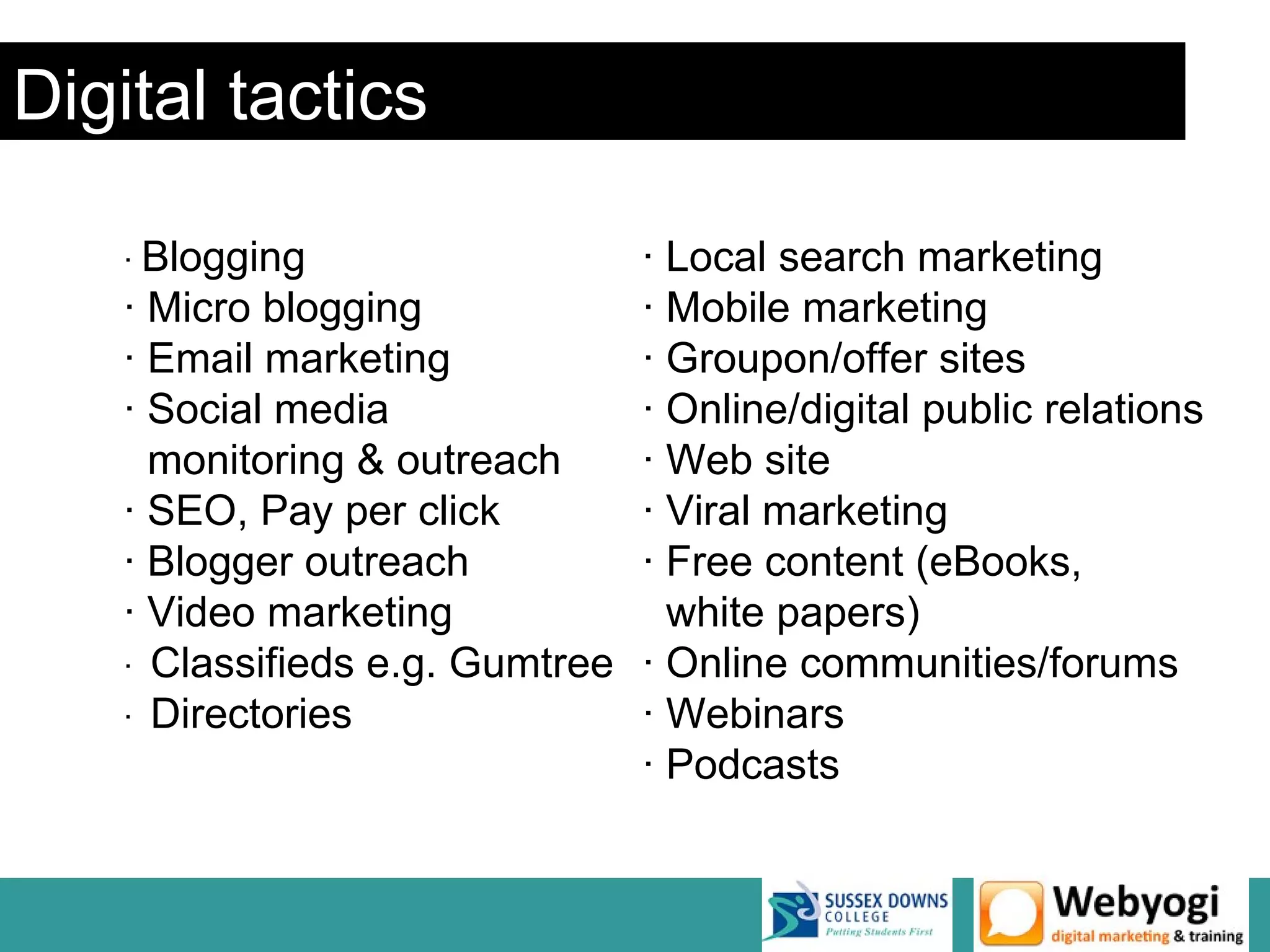 Digital tactics

    · Blogging                 · Local search marketing
    · Micro blogging           · Mobile marketing
    · Email marketing          · Groupon/offer sites
    · Social media             · Online/digital public relations
      monitoring & outreach    · Web site
    · SEO, Pay per click       · Viral marketing
    · Blogger outreach         · Free content (eBooks,
    · Video marketing            white papers)
    · Classifieds e.g. Gumtree · Online communities/forums
    · Directories              · Webinars
                               · Podcasts
 
