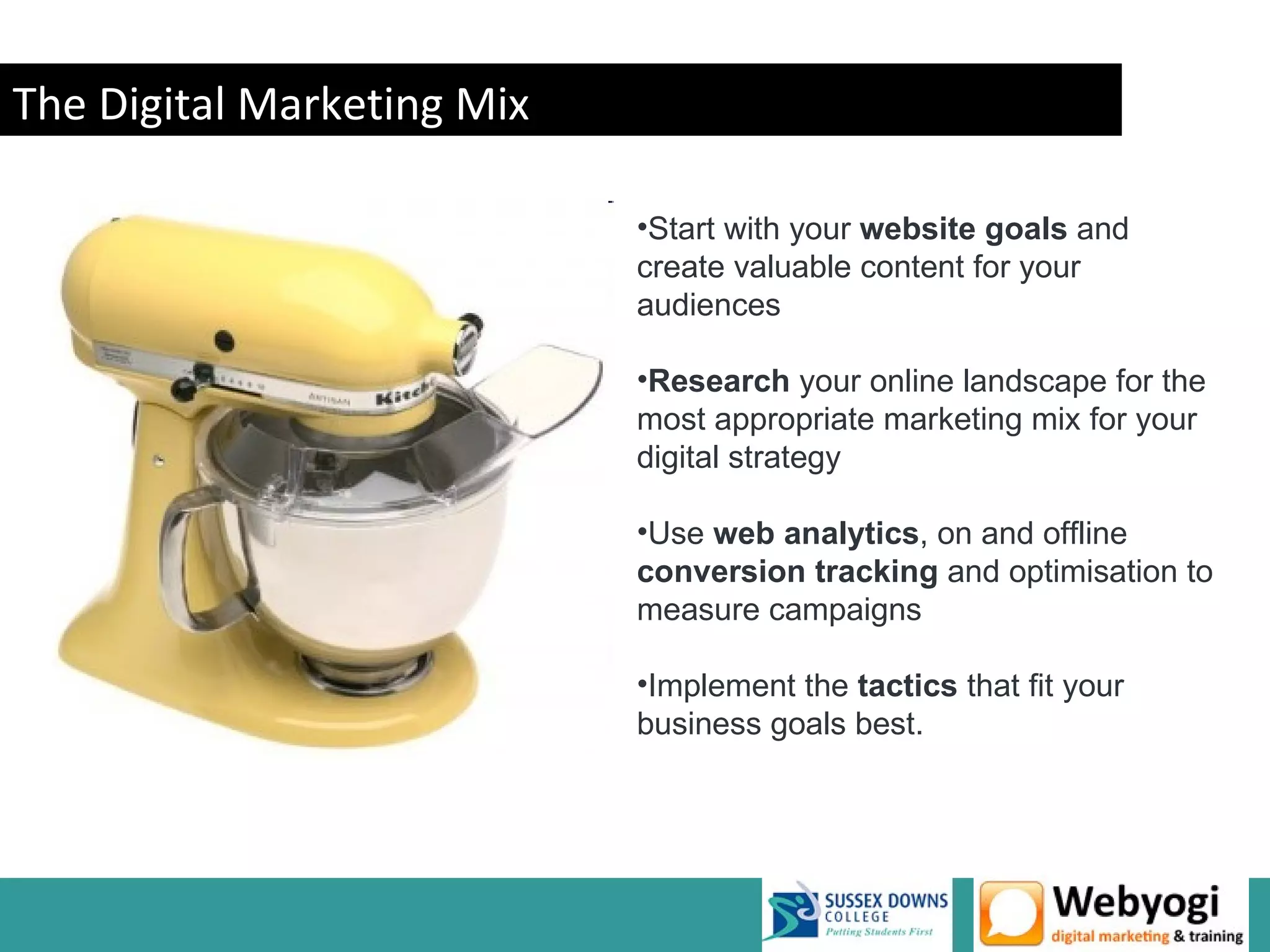The Digital Marketing Mix

                            •Start with your website goals and
                            create valuable content for your
                            audiences

                            •Research your online landscape for the
                            most appropriate marketing mix for your
                            digital strategy

                            •Use web analytics, on and offline
                            conversion tracking and optimisation to
                            measure campaigns

                            •Implement the tactics that fit your
                            business goals best.
 