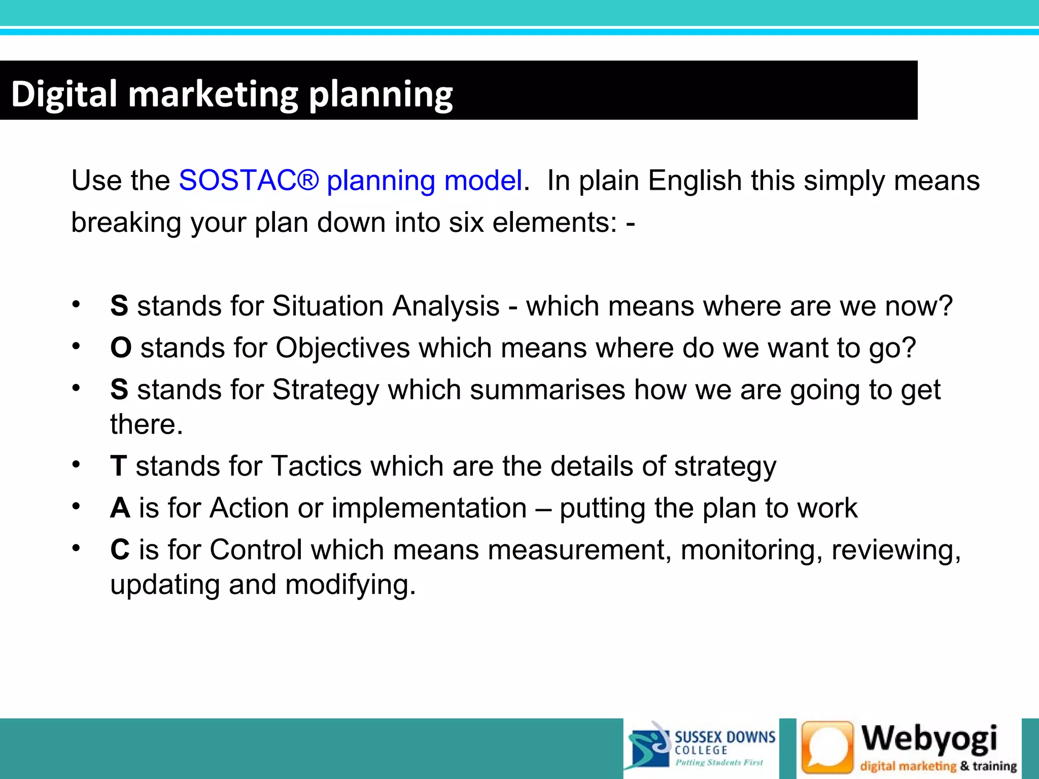 Digital marketing planning

   Use the SOSTAC® planning model. In plain English this simply means
   breaking your plan down into six elements: -

   • S stands for Situation Analysis - which means where are we now?
   • O stands for Objectives which means where do we want to go?
   • S stands for Strategy which summarises how we are going to get
     there.
   • T stands for Tactics which are the details of strategy
   • A is for Action or implementation – putting the plan to work
   • C is for Control which means measurement, monitoring, reviewing,
     updating and modifying.




                                                        www.webyogi.co.uk
 