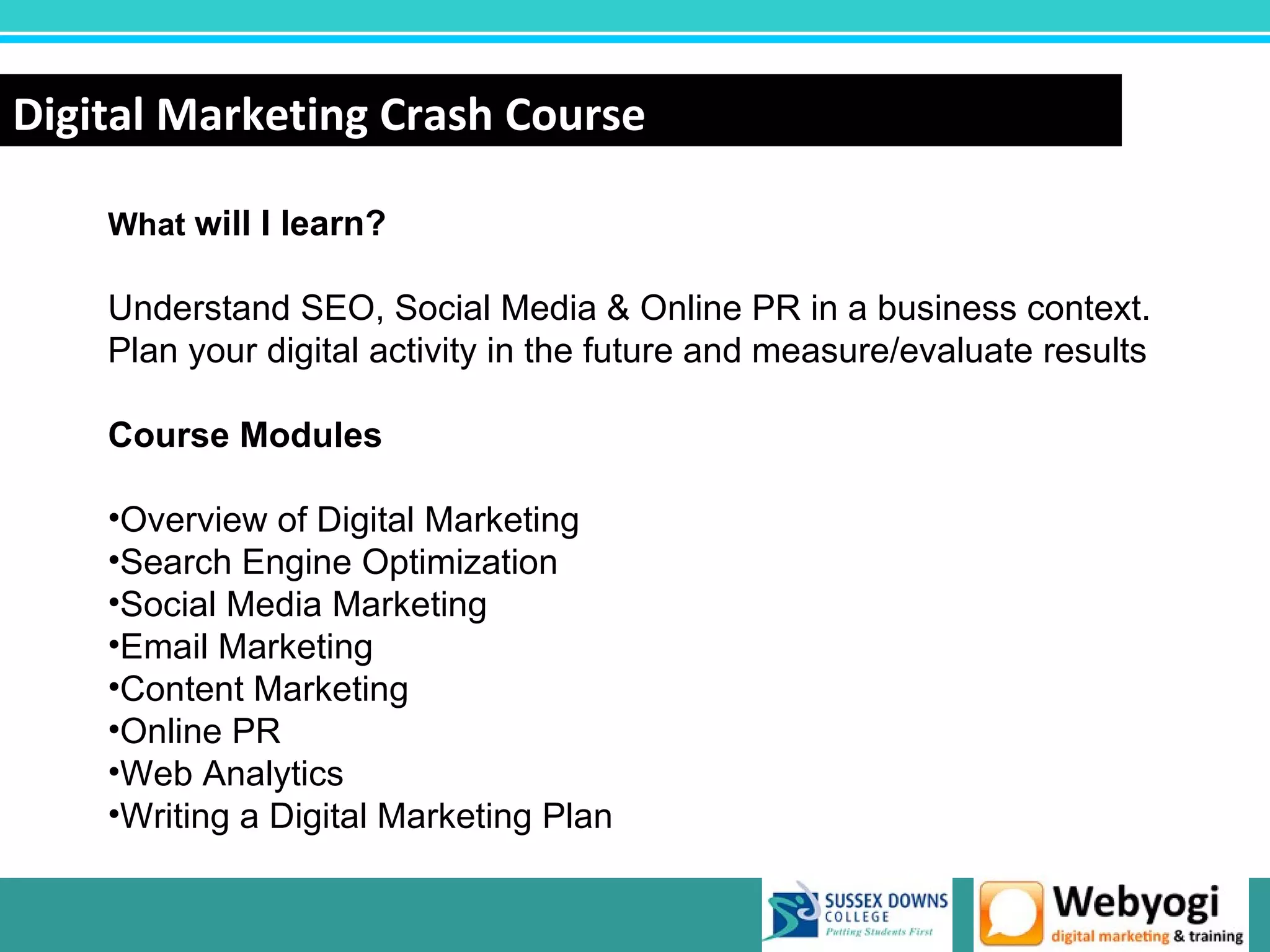 Digital Marketing Crash Course

    What will I learn?

    Understand SEO, Social Media & Online PR in a business context.
    Plan your digital activity in the future and measure/evaluate results

    Course Modules

    •Overview of Digital Marketing
    •Search Engine Optimization
    •Social Media Marketing
    •Email Marketing
    •Content Marketing
    •Online PR
    •Web Analytics
    •Writing a Digital Marketing Plan

                                                            www.webyogi.co.uk
 