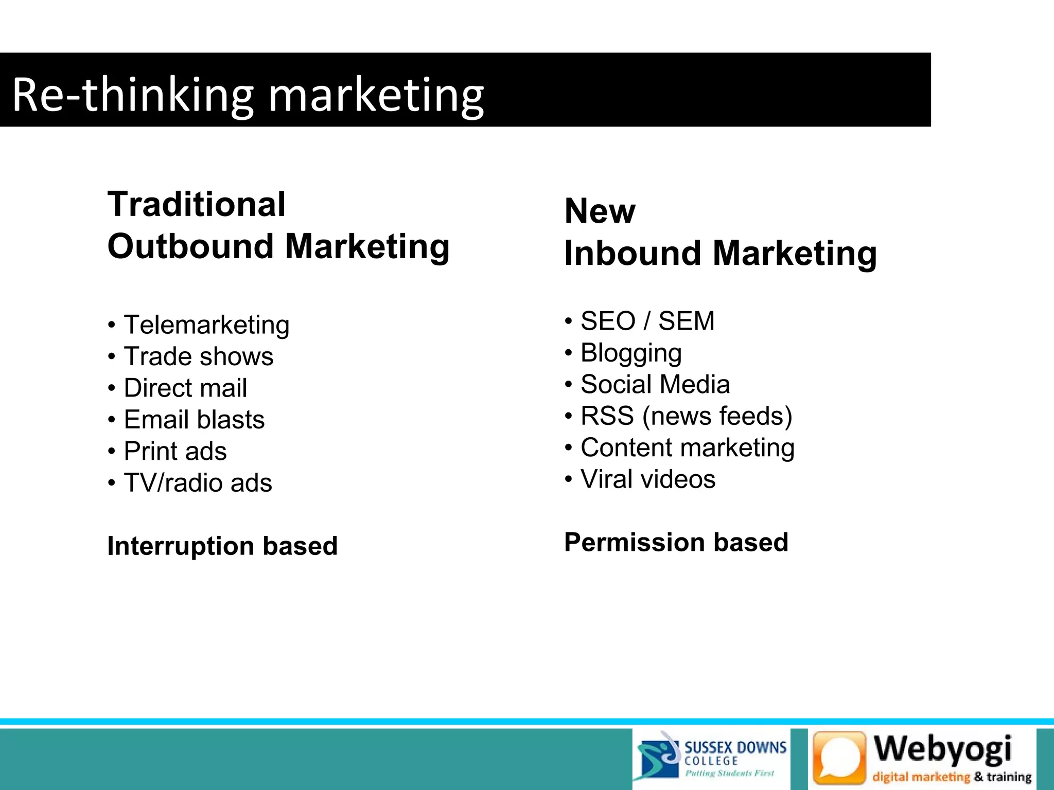 Re-thinking marketing
    Traditional          New
    Outbound Marketing   Inbound Marketing
    • Telemarketing      • SEO / SEM
    • Trade shows        • Blogging
    • Direct mail        • Social Media
    • Email blasts       • RSS (news feeds)
    • Print ads          • Content marketing
    • TV/radio ads       • Viral videos

    Interruption based   Permission based
 