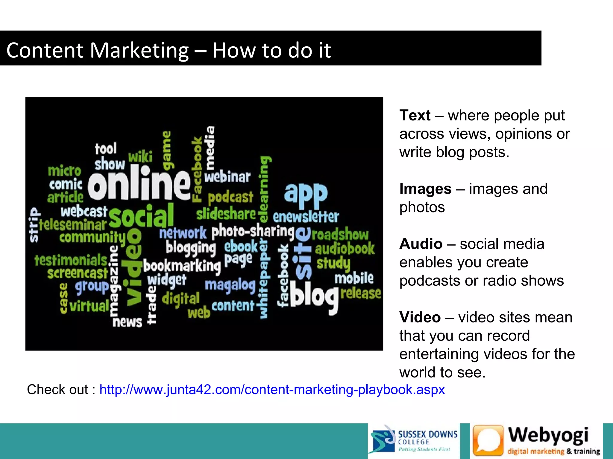 Content Marketing – How to do it

                                                            Text – where people put
                                                            across views, opinions or
                                                            write blog posts.

                                                            Images – images and
                                                            photos

                                                            Audio – social media
                                                            enables you create
                                                            podcasts or radio shows

                                                            Video – video sites mean
                                                            that you can record
                                                            entertaining videos for the
                                                            world to see.
  Check out : http://www.junta42.com/content-marketing-playbook.aspx


                                                                       www.webyogi.co.uk
 