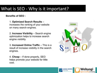 What is SEO - Why is it important?
  Benefits of SEO :

     1. Optimized Search Results –
     increases the ranking of your website
     on many search engines.

     2. Increase Visibility – Search engine
     optimization helps to increase search
     engine visibility

     3. Increased Online Traffic – This is a
     result of increase visibility in the search
     engines.

     4. Cheap – If done properly, SEO
     helps promote your website for little
     cost.
 