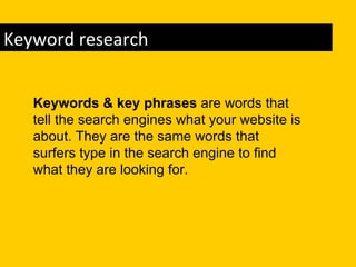 Keyword research


   Keywords & key phrases are words that
   tell the search engines what your website is
   about. They are the same words that
   surfers type in the search engine to find
   what they are looking for.
 