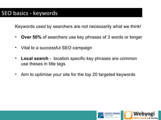 SEO basics - keywords

     Keywords used by searchers are not necessarily what we think!

     •   Over 50% of searchers use key phrases of 3 words or longer

     •   Vital to a successful SEO campaign

     •   Local search - location specific key phrases are common
         use theses in title tags

     •   Aim to optimise your site for the top 20 targeted keywords




                                                            www.webyogi.co.uk
 