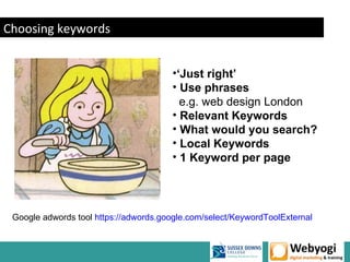 Choosing keywords


                                        •‘Just right’
                                        • Use phrases
                                          e.g. web design London
                                        • Relevant Keywords
                                        • What would you search?
                                        • Local Keywords
                                        • 1 Keyword per page




 Google adwords tool https://adwords.google.com/select/KeywordToolExternal
 