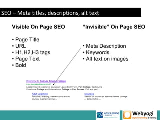 SEO – Meta titles, descriptions, alt text

    Visible On Page SEO           “Invisible” On Page SEO

    • Page Title
    • URL                         • Meta Description
    • H1,H2,H3 tags               • Keywords
    • Page Text                   • Alt text on images
    • Bold




                                                   www.webyogi.co.uk
 