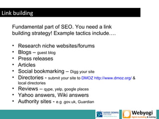 Link building

    Fundamental part of SEO. You need a link
    building strategy! Example tactics include….

    •   Research niche websites/forums
    •   Blogs – guest blog
    •   Press releases
    •   Articles
    •   Social bookmarking – Digg your site
    •   Directories - submit your site to DMOZ http://www.dmoz.org/ &
        local directories
    • Reviews – qype, yelp, google places
    • Yahoo answers, Wiki answers
    • Authority sites - e.g .gov.uk, Guardian

                                                             www.webyogi.co.uk
 