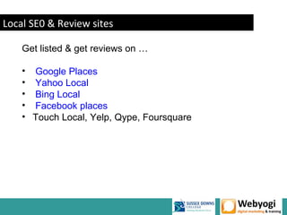 Local SE0 & Review sites

    Get listed & get reviews on …

    • Google Places
    • Yahoo Local
    • Bing Local
    • Facebook places
    • Touch Local, Yelp, Qype, Foursquare




                                            www.webyogi.co.uk
 