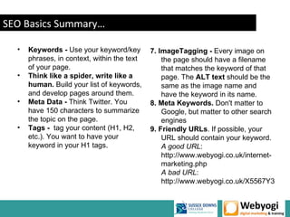 SEO Basics Summary…

  •   Keywords - Use your keyword/key        7. ImageTagging - Every image on
      phrases, in context, within the text       the page should have a filename
      of your page.                              that matches the keyword of that
  •   Think like a spider, write like a          page. The ALT text should be the
      human. Build your list of keywords,        same as the image name and
      and develop pages around them.             have the keyword in its name.
  •   Meta Data - Think Twitter. You         8. Meta Keywords. Don't matter to
      have 150 characters to summarize           Google, but matter to other search
      the topic on the page.                     engines
  •   Tags - tag your content (H1, H2,       9. Friendly URLs. If possible, your
      etc.). You want to have your               URL should contain your keyword.
      keyword in your H1 tags.                   A good URL:
                                                 http://www.webyogi.co.uk/internet-
                                                 marketing.php
                                                 A bad URL:
                                                 http://www.webyogi.co.uk/X5567Y3
 
