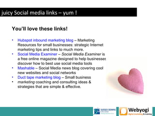 juicy Social media links – yum !

    You’ll love these links!

    •   Hubspot inbound marketing blog – Marketing
        Resources for small businesses: strategic Internet
        marketing tips and links to much more.
    •   Social Media Examiner – Social Media Examiner is
        a free online magazine designed to help businesses
        discover how to best use social media tools
    •   Mashable – Social Media news blog covering cool
        new websites and social networks
    •   Duct tape marketing blog – Small business
    •   marketing coaching and consulting ideas &
        strategies that are simple & effective.




                                                             www.webyogi.co.uk
 