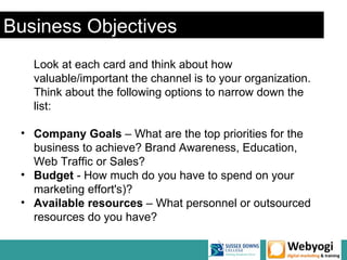 Business Objectives
   Look at each card and think about how
   valuable/important the channel is to your organization.
   Think about the following options to narrow down the
   list:

 • Company Goals – What are the top priorities for the
   business to achieve? Brand Awareness, Education,
   Web Traffic or Sales?
 • Budget - How much do you have to spend on your
   marketing effort's)?
 • Available resources – What personnel or outsourced
   resources do you have?
 