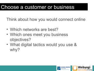 Choose a customer or business

  Think about how you would connect online

  • Which networks are best?
  • Which ones meet you business
    objectives?
  • What digital tactics would you use &
    why?
 
