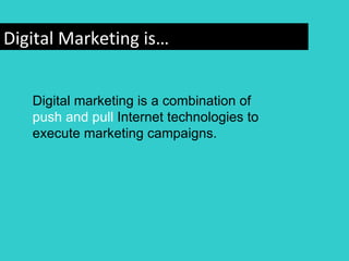 Digital Marketing is…


   Digital marketing is a combination of
   push and pull Internet technologies to
   execute marketing campaigns.
 