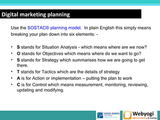 Digital marketing planning

   Use the SOSTAC® planning model. In plain English this simply means
   breaking your plan down into six elements: -

   • S stands for Situation Analysis - which means where are we now?
   • O stands for Objectives which means where do we want to go?
   • S stands for Strategy which summarises how we are going to get
     there.
   • T stands for Tactics which are the details of strategy
   • A is for Action or implementation – putting the plan to work
   • C is for Control which means measurement, monitoring, reviewing,
     updating and modifying.




                                                        www.webyogi.co.uk
 