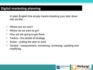 Digital marketing planning

       In plain English this simply means breaking your plan down
       into six bits: -

   •   Where are we now?
   •   Where do we want to go?
   •   How we are going to get there.
   •   Tactics - the details of strategy
   •   Action - putting the plan to work
   •   Control - measurement, monitoring, reviewing, updating and
       modifying.




                                                           www.webyogi.co.uk
 