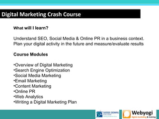Digital Marketing Crash Course

    What will I learn?

    Understand SEO, Social Media & Online PR in a business context.
    Plan your digital activity in the future and measure/evaluate results

    Course Modules

    •Overview of Digital Marketing
    •Search Engine Optimization
    •Social Media Marketing
    •Email Marketing
    •Content Marketing
    •Online PR
    •Web Analytics
    •Writing a Digital Marketing Plan

                                                            www.webyogi.co.uk
 