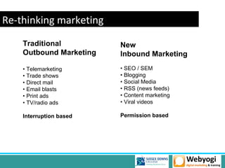Re-thinking marketing
    Traditional          New
    Outbound Marketing   Inbound Marketing
    • Telemarketing      • SEO / SEM
    • Trade shows        • Blogging
    • Direct mail        • Social Media
    • Email blasts       • RSS (news feeds)
    • Print ads          • Content marketing
    • TV/radio ads       • Viral videos

    Interruption based   Permission based
 