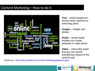 Content Marketing – How to do it

                                                            Text – where people put
                                                            across views, opinions or
                                                            write blog posts.

                                                            Images – images and
                                                            photos

                                                            Audio – social media
                                                            enables you create
                                                            podcasts or radio shows

                                                            Video – video sites mean
                                                            that you can record
                                                            entertaining videos for the
                                                            world to see.
  Check out : http://www.junta42.com/content-marketing-playbook.aspx


                                                                       www.webyogi.co.uk
 