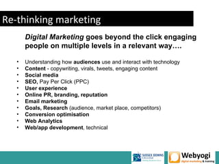 Re-thinking marketing
       Digital Marketing goes beyond the click engaging
       people on multiple levels in a relevant way….

   •   Understanding how audiences use and interact with technology
   •   Content - copywriting, virals, tweets, engaging content
   •   Social media
   •   SEO, Pay Per Click (PPC)
   •   User experience
   •   Online PR, branding, reputation
   •   Email marketing
   •   Goals, Research (audience, market place, competitors)
   •   Conversion optimisation
   •   Web Analytics
   •   Web/app development, technical
 