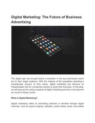 Digital Marketing: The Future of Business
Advertising
The digital age has brought about a revolution in the way businesses reach
out to their target audience. With the majority of the population spending a
considerable amount of time online, digital marketing has become an
indispensable tool for companies looking to grow their business. In this blog,
we will discuss the various aspects of digital marketing and why it has become
so crucial in today’s world.
What is Digital Marketing?
Digital marketing refers to promoting products or services through digital
channels, such as search engines, websites, social media, email, and mobile
 