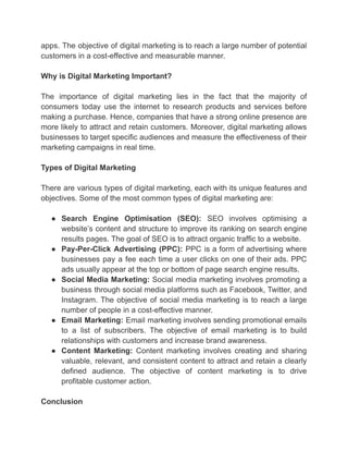 apps. The objective of digital marketing is to reach a large number of potential
customers in a cost-effective and measurable manner.
Why is Digital Marketing Important?
The importance of digital marketing lies in the fact that the majority of
consumers today use the internet to research products and services before
making a purchase. Hence, companies that have a strong online presence are
more likely to attract and retain customers. Moreover, digital marketing allows
businesses to target specific audiences and measure the effectiveness of their
marketing campaigns in real time.
Types of Digital Marketing
There are various types of digital marketing, each with its unique features and
objectives. Some of the most common types of digital marketing are:
● Search Engine Optimisation (SEO): SEO involves optimising a
website’s content and structure to improve its ranking on search engine
results pages. The goal of SEO is to attract organic traffic to a website.
● Pay-Per-Click Advertising (PPC): PPC is a form of advertising where
businesses pay a fee each time a user clicks on one of their ads. PPC
ads usually appear at the top or bottom of page search engine results.
● Social Media Marketing: Social media marketing involves promoting a
business through social media platforms such as Facebook, Twitter, and
Instagram. The objective of social media marketing is to reach a large
number of people in a cost-effective manner.
● Email Marketing: Email marketing involves sending promotional emails
to a list of subscribers. The objective of email marketing is to build
relationships with customers and increase brand awareness.
● Content Marketing: Content marketing involves creating and sharing
valuable, relevant, and consistent content to attract and retain a clearly
defined audience. The objective of content marketing is to drive
profitable customer action.
Conclusion
 