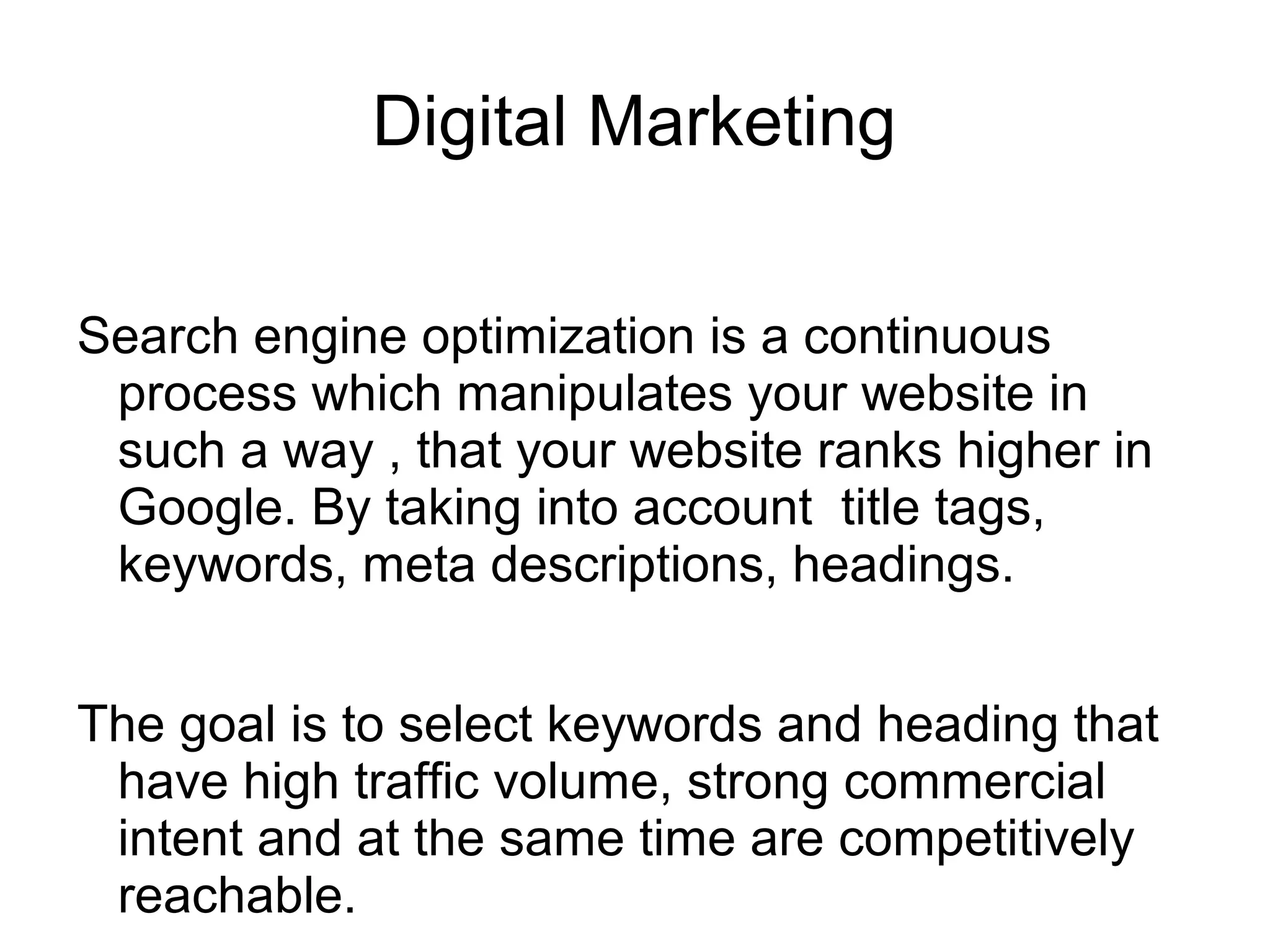 Digital Marketing
Search engine optimization is a continuous
process which manipulates your website in
such a way , that your website ranks higher in
Google. By taking into account title tags,
keywords, meta descriptions, headings.
The goal is to select keywords and heading that
have high traffic volume, strong commercial
intent and at the same time are competitively
reachable.