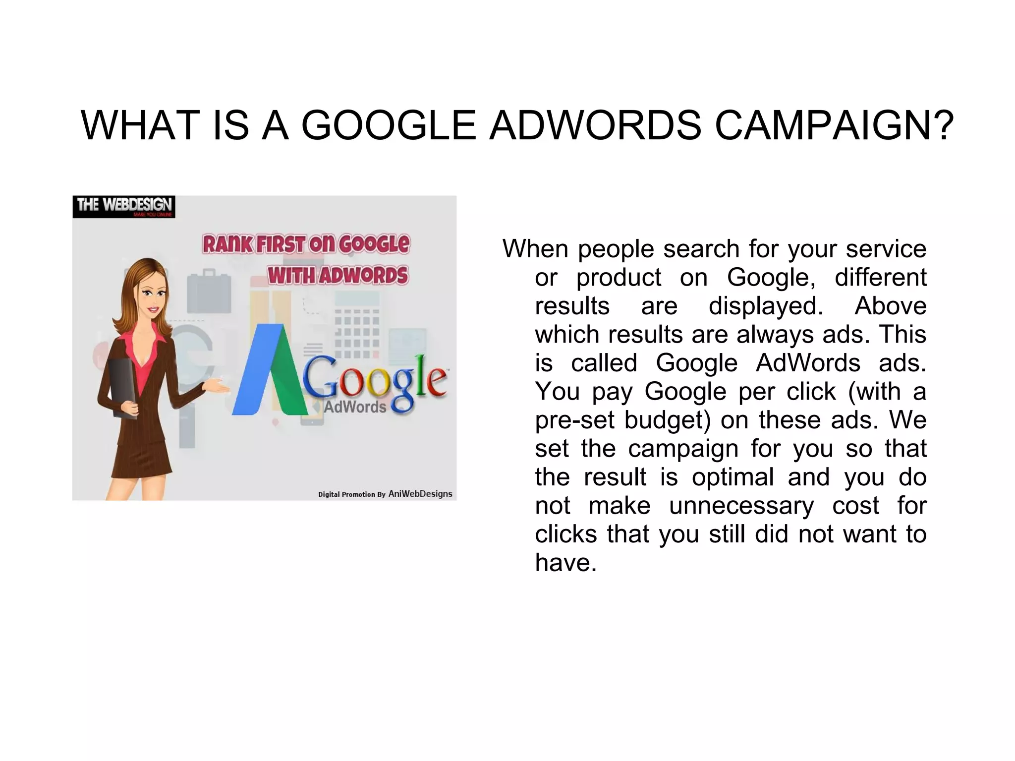 WHAT IS A GOOGLE ADWORDS CAMPAIGN?
When people search for your service
or product on Google, different
results are displayed. Above
which results are always ads. This
is called Google AdWords ads.
You pay Google per click (with a
pre-set budget) on these ads. We
set the campaign for you so that
the result is optimal and you do
not make unnecessary cost for
clicks that you still did not want to
have.
