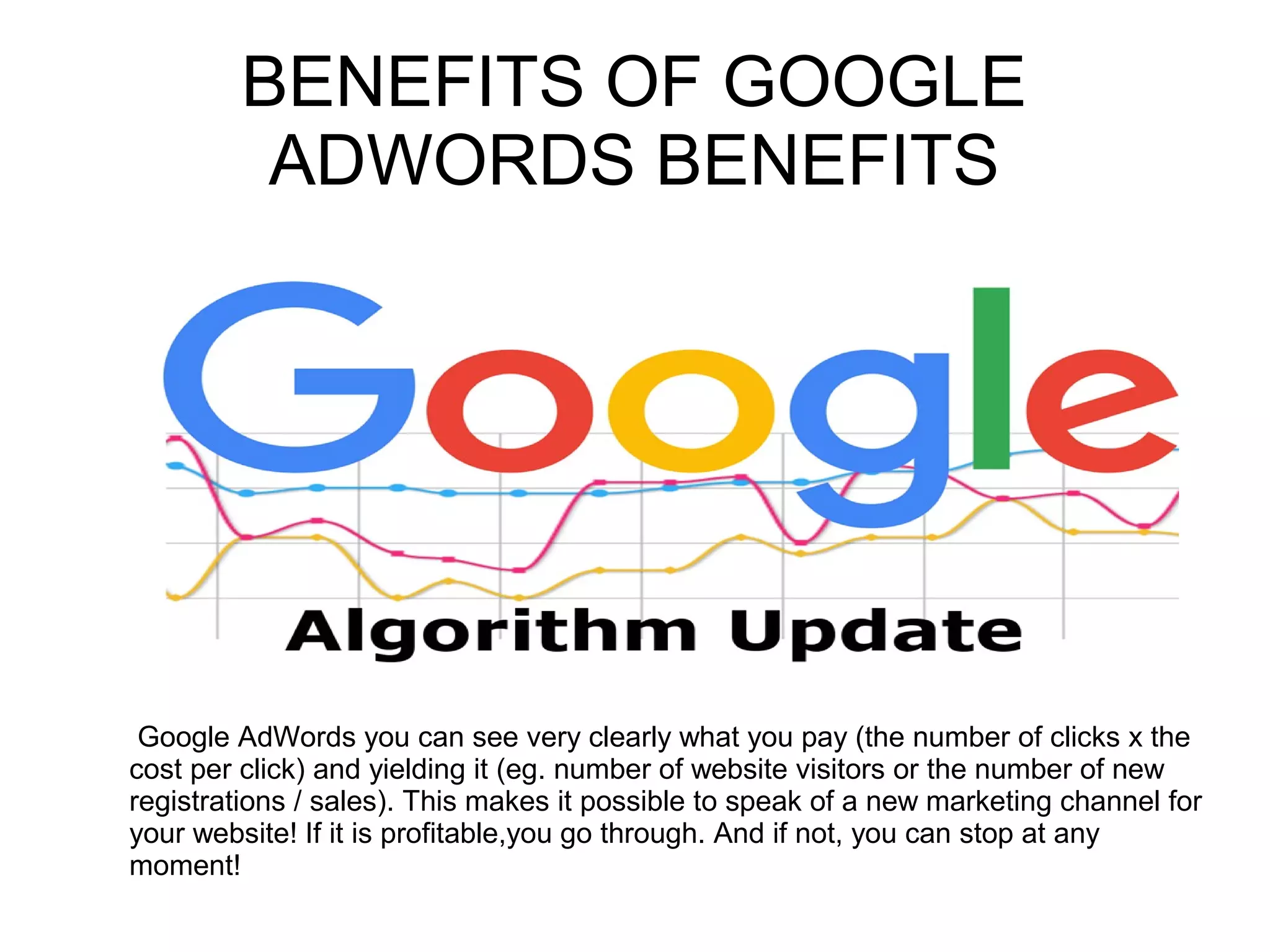 BENEFITS OF GOOGLE
ADWORDS BENEFITS
Google AdWords you can see very clearly what you pay (the number of clicks x the
cost per click) and yielding it (eg. number of website visitors or the number of new
registrations / sales). This makes it possible to speak of a new marketing channel for
your website! If it is profitable,you go through. And if not, you can stop at any
moment!